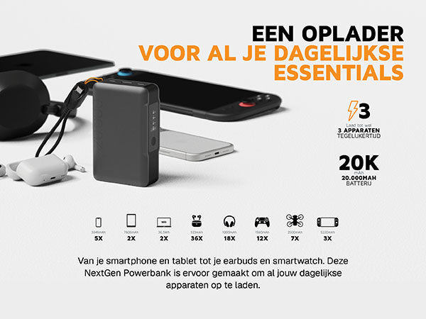 Een oplader voor al je dagelijkse essentials. Van je smartphone en tablet tot je earbuds en smartwatch. Deze NextGen Powerbank is ervoor gemaakt om al jouw dagelijkse apparaten op te laden. 3 Laad tot wel 3 apparaten tegelijkertijd. 20K mAh 20.000MAH batterij. 3349mAh 5X. 7606mAh 2X. 36,5Wh 2X. 523mAh 36X. 1000mAh 18X. 1560mAh 12X. 2500mAh 7X. 5220mAh 3X