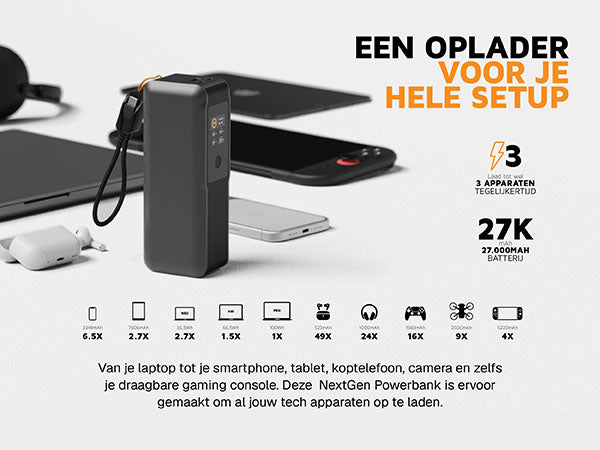 Een oplader voor je hele setup. Van je laptop tot je smartphone, tablet, koptelefoon, camera en zelfs je draagbare gaming console. Deze NextGen Powerbank is ervoor gemaakt om al jouw tech apparaten op te laden. 3 Laad tot wel 3 apparaten tegelijkertijd. 27K mAh 27.000MAH batterij. 3349mAh 6.5X. 7606mAh 2.7X. 36,5Wh 2.7X. 66,5Wh 1.5X. 100Wh 1X. 523mAh 49X. 1000mAh 24X. 1560mAh 16X. 2500mAh 9X. 5220mAh 4X