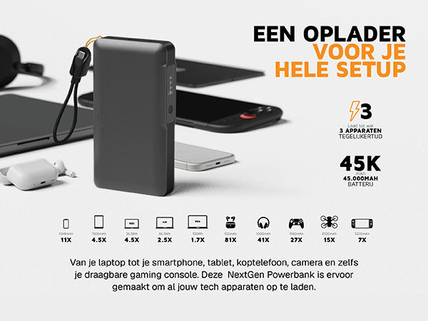 Een oplader voor je hele setup. Van je laptop tot je smartphone, tablet, koptelefoon, camera en zelfs je draagbare gaming console. Deze NextGen Powerbank is ervoor gemaakt om al jouw tech apparaten op te laden. 3 Laad tot wel 3 apparaten tegelijkertijd. 45K mAh 45.000MAH batterij. 3349mAh 11X. 7606mAh 4.5X. Neo 36,5Wh 4.5X. Air 66,5Wh 2.5X. Pro 100Wh 1.7X. 523mAh 81X. 1000mAh 41X. 1560mAh 27X. 2500mAh 15X. 5220mAh 7X