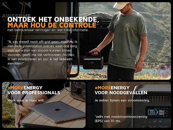 Ontdek het onbekende, maar hou de controle. Met betrouwbaar vermogen en real-time informatie. "Ik zag mezelf nooit off-grid gaan, maar nu ik met deze powerstation precies weet hoe lang mijn apparaten van stroom kunnen blijven voorzien, geeft me dat vertrouwen. Nu hou ik van avonturieren en zou ik het iedereen aanraden!". #moreenergy voor professionals: Werk waar je maar wilt. #moreenergy voor noodgevallen: Je redder tijdens een stroomstoring